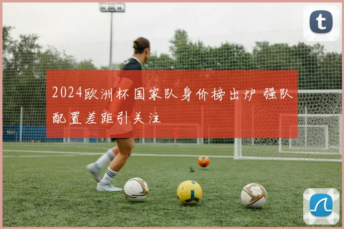 2024欧洲杯国家队身价榜出炉 强队配置差距引关注