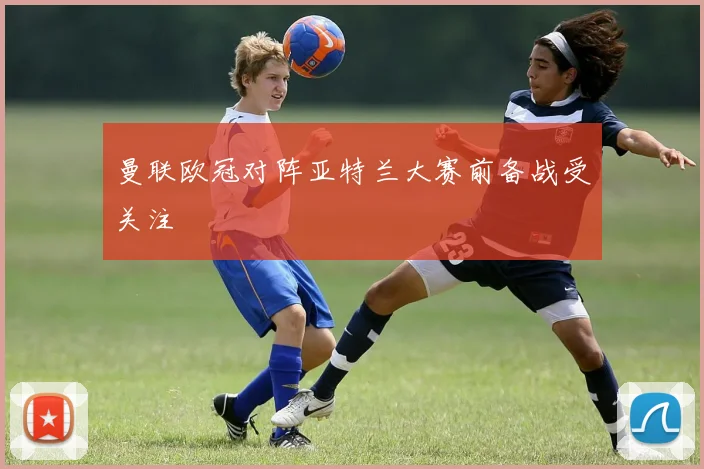 曼联欧冠对阵亚特兰大赛前备战受关注