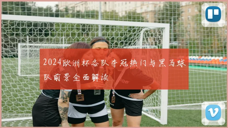 2024欧洲杯各队夺冠热门与黑马球队前景全面解读